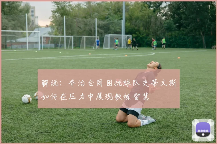 解说：乔治合同困扰球队史蒂文斯如何在压力中展现教练智慧