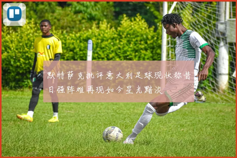 默特萨克批评意大利足球现状称昔日强阵难再现如今星光黯淡