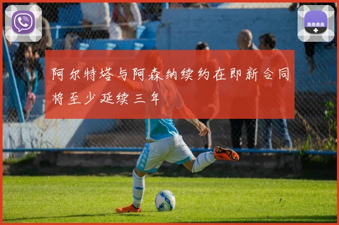 阿尔特塔与阿森纳续约在即新合同将至少延续三年