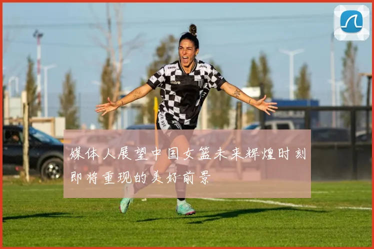媒体人展望中国女篮未来辉煌时刻即将重现的美好前景