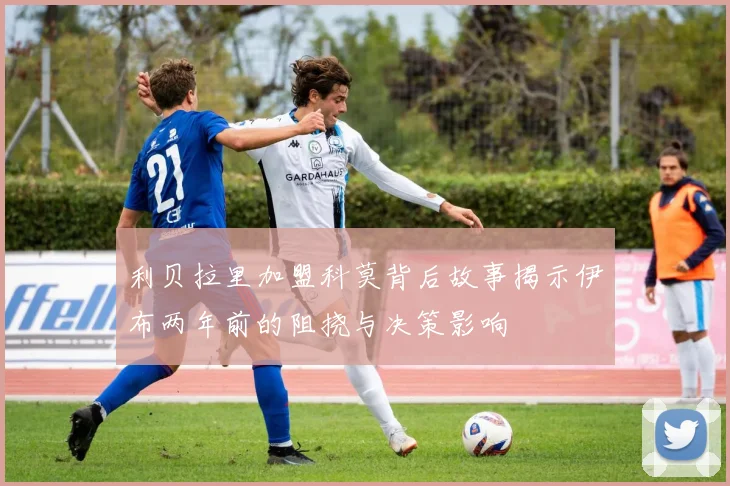 利贝拉里加盟科莫背后故事揭示伊布两年前的阻挠与决策影响