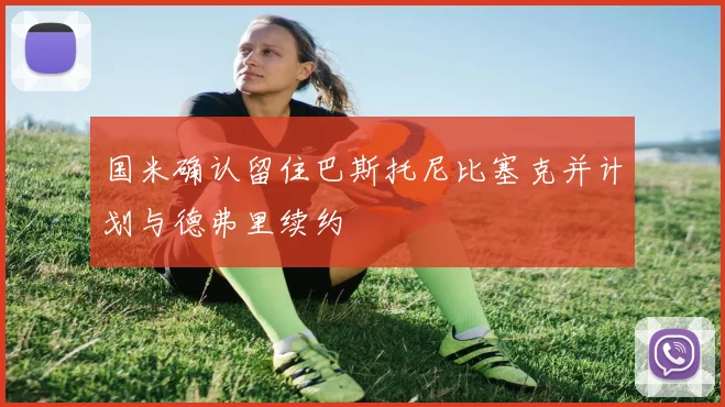 国米确认留住巴斯托尼比塞克并计划与德弗里续约
