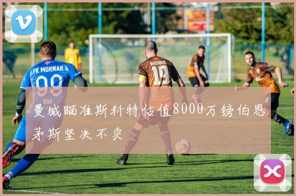 曼城瞄准斯科特估值8000万镑伯恩茅斯坚决不卖