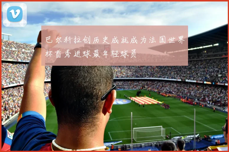 巴尔科拉创历史成就成为法国世界杯首秀进球最年轻球员