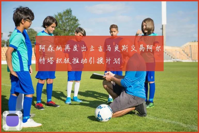 阿森纳再度出击吉马良斯交易阿尔特塔积极推动引援计划