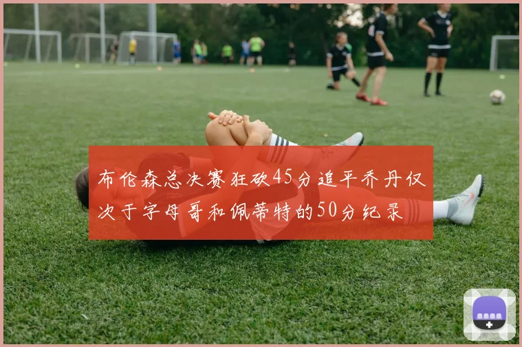 布伦森总决赛狂砍45分追平乔丹仅次于字母哥和佩蒂特的50分纪录