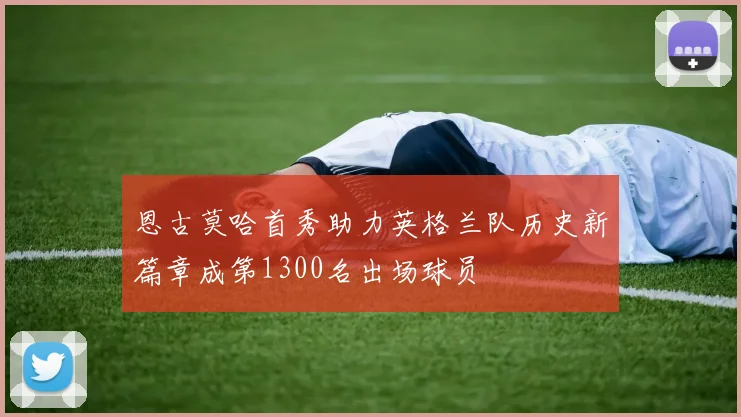 恩古莫哈首秀助力英格兰队历史新篇章成第1300名出场球员