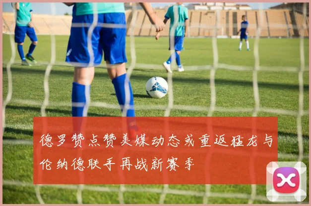 德罗赞点赞美媒动态或重返猛龙与伦纳德联手再战新赛季