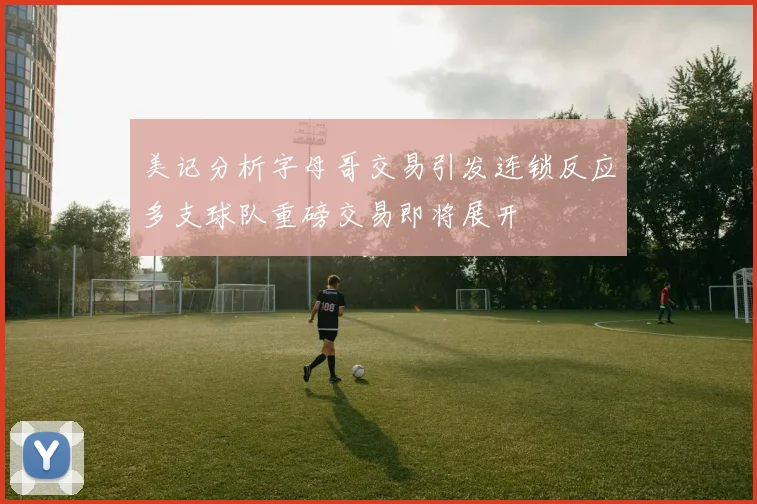 美记分析字母哥交易引发连锁反应多支球队重磅交易即将展开