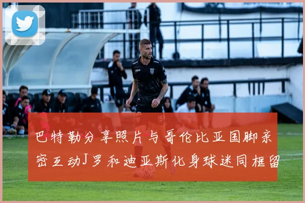 巴特勒分享照片与哥伦比亚国脚亲密互动J罗和迪亚斯化身球迷同框留念